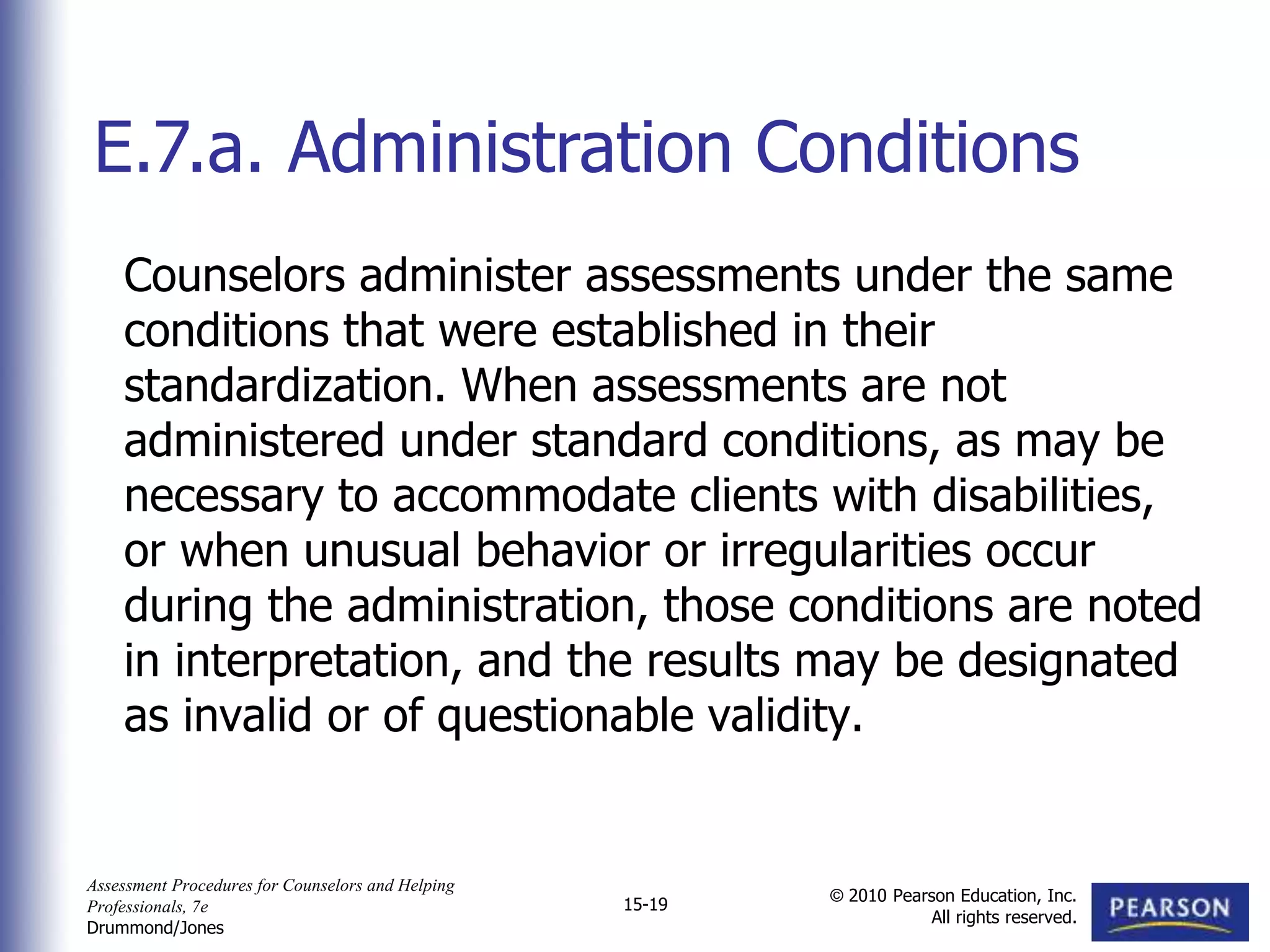 Assessment Procedures for Counselors and Helping
Professionals, 7e
Drummond/Jones
© 2010 Pearson Education, Inc.
All rights reserved.
15-19
Counselors administer assessments under the same
conditions that were established in their
standardization. When assessments are not
administered under standard conditions, as may be
necessary to accommodate clients with disabilities,
or when unusual behavior or irregularities occur
during the administration, those conditions are noted
in interpretation, and the results may be designated
as invalid or of questionable validity.
E.7.a. Administration Conditions
 