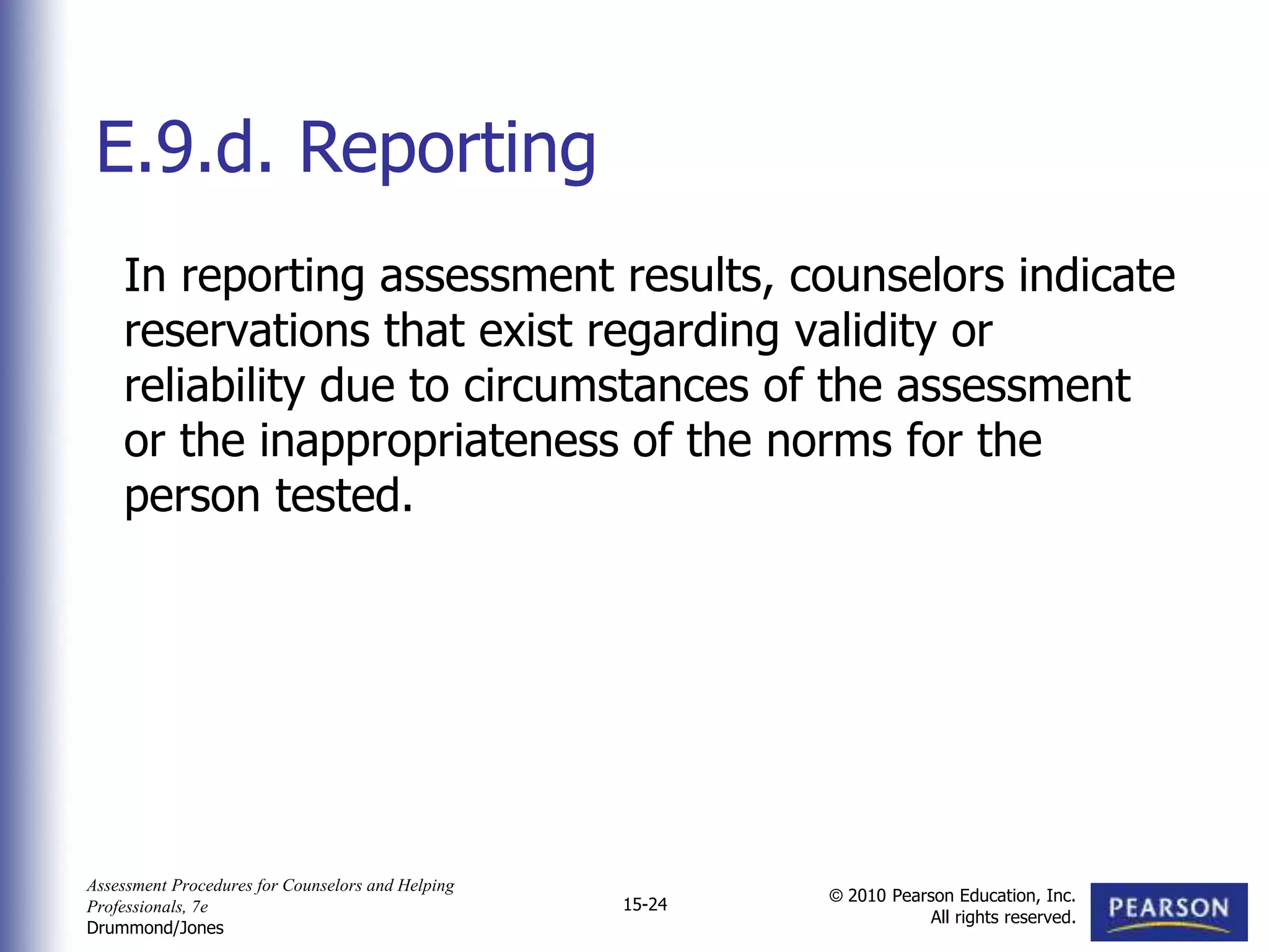 Assessment Procedures for Counselors and Helping
Professionals, 7e
Drummond/Jones
© 2010 Pearson Education, Inc.
All rights reserved.
15-24
In reporting assessment results, counselors indicate
reservations that exist regarding validity or
reliability due to circumstances of the assessment
or the inappropriateness of the norms for the
person tested.
E.9.d. Reporting
 