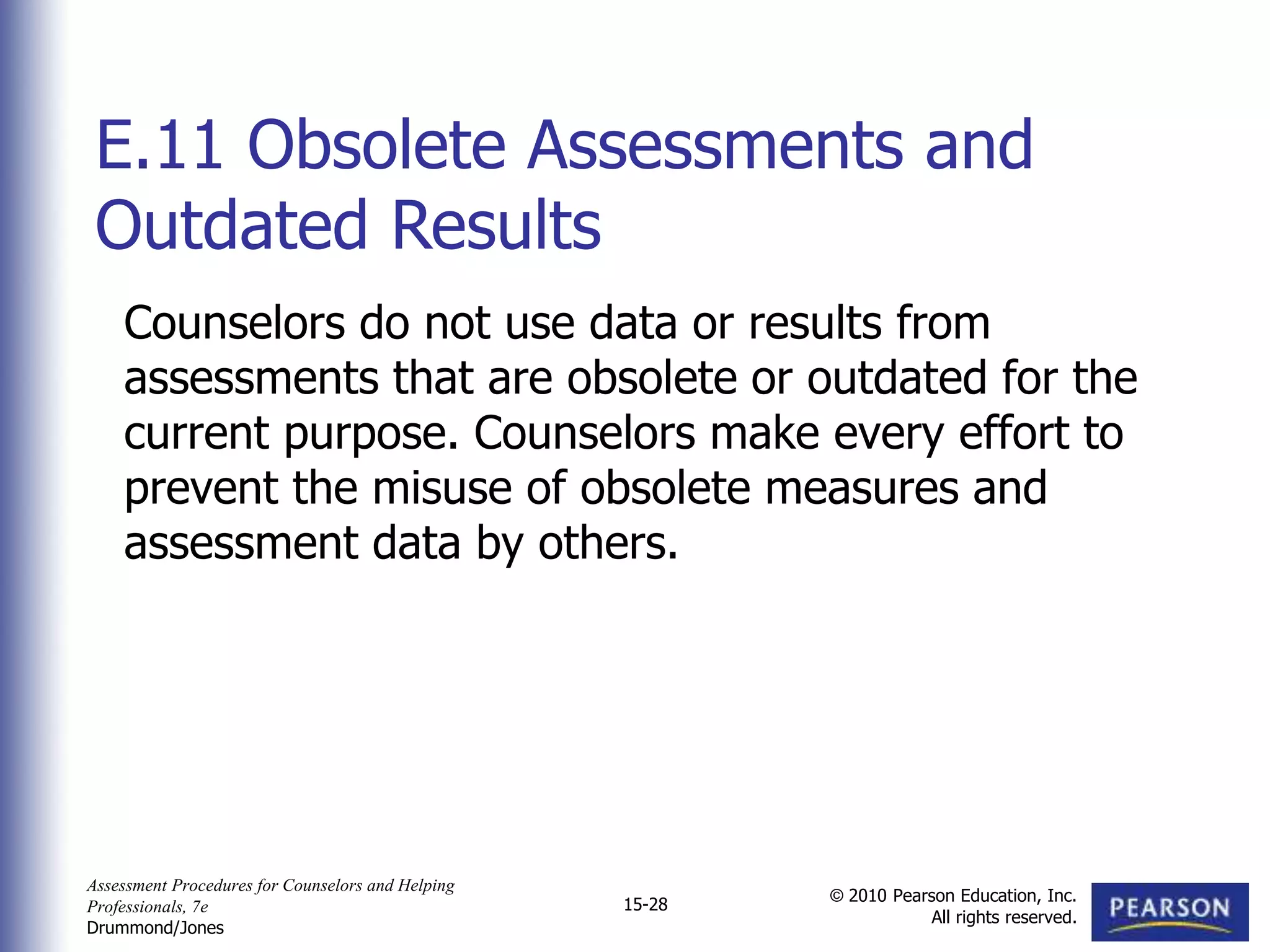 Assessment Procedures for Counselors and Helping
Professionals, 7e
Drummond/Jones
© 2010 Pearson Education, Inc.
All rights reserved.
15-28
Counselors do not use data or results from
assessments that are obsolete or outdated for the
current purpose. Counselors make every effort to
prevent the misuse of obsolete measures and
assessment data by others.
E.11 Obsolete Assessments and
Outdated Results
 