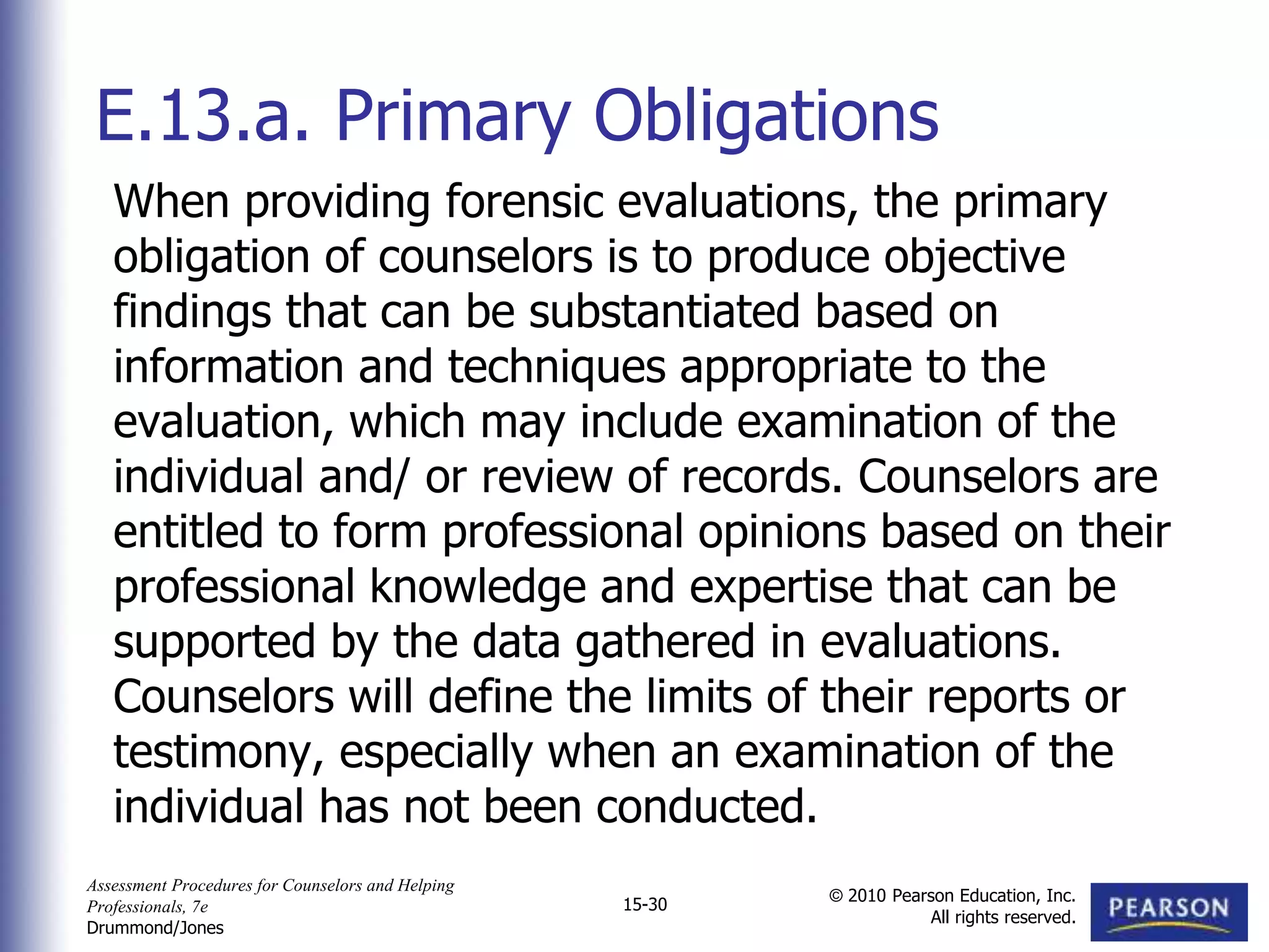 Assessment Procedures for Counselors and Helping
Professionals, 7e
Drummond/Jones
© 2010 Pearson Education, Inc.
All rights reserved.
15-30
When providing forensic evaluations, the primary
obligation of counselors is to produce objective
findings that can be substantiated based on
information and techniques appropriate to the
evaluation, which may include examination of the
individual and/ or review of records. Counselors are
entitled to form professional opinions based on their
professional knowledge and expertise that can be
supported by the data gathered in evaluations.
Counselors will define the limits of their reports or
testimony, especially when an examination of the
individual has not been conducted.
E.13.a. Primary Obligations
 