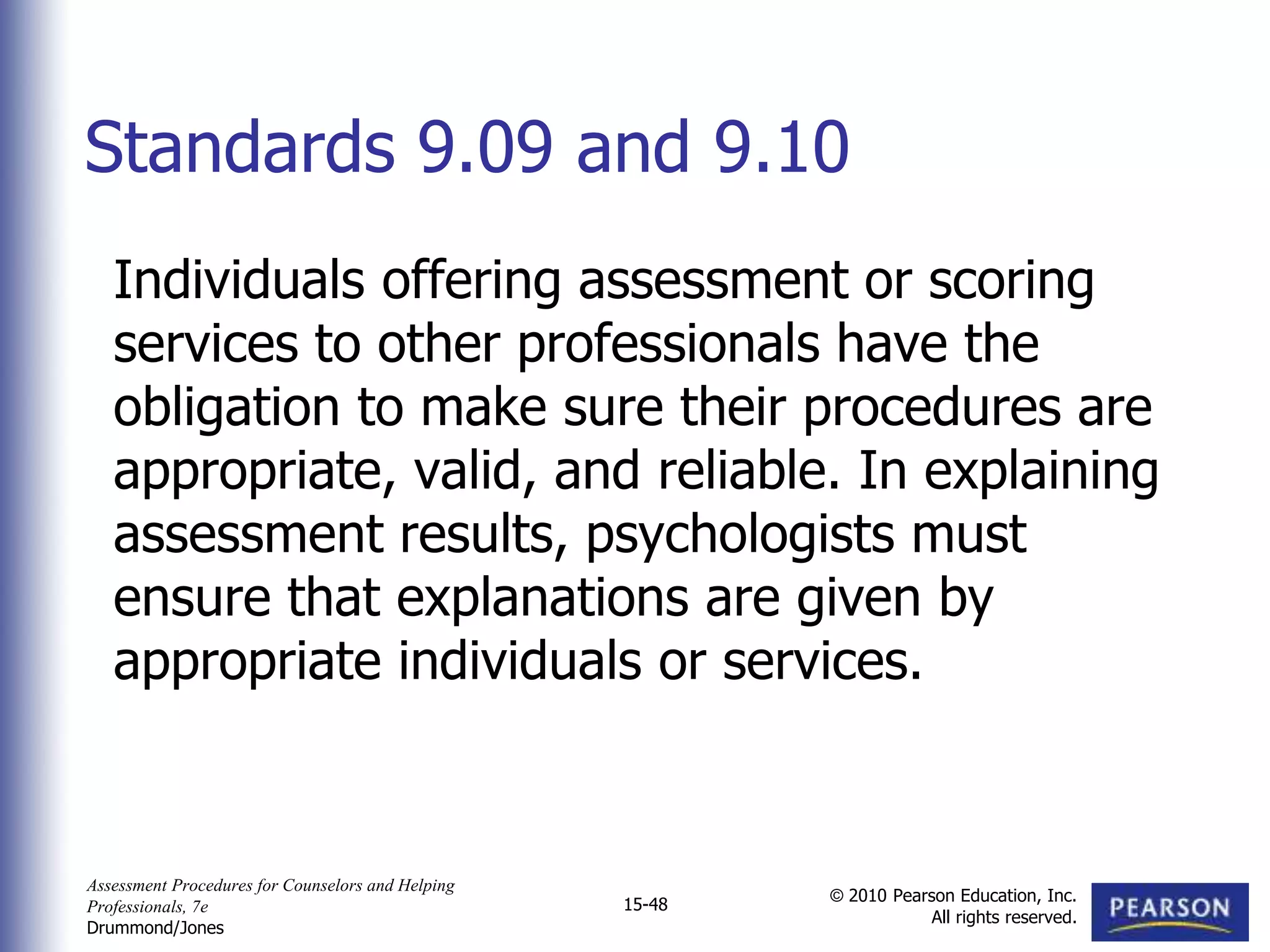 Assessment Procedures for Counselors and Helping
Professionals, 7e
Drummond/Jones
© 2010 Pearson Education, Inc.
All rights reserved.
15-48
Individuals offering assessment or scoring
services to other professionals have the
obligation to make sure their procedures are
appropriate, valid, and reliable. In explaining
assessment results, psychologists must
ensure that explanations are given by
appropriate individuals or services.
Standards 9.09 and 9.10
 