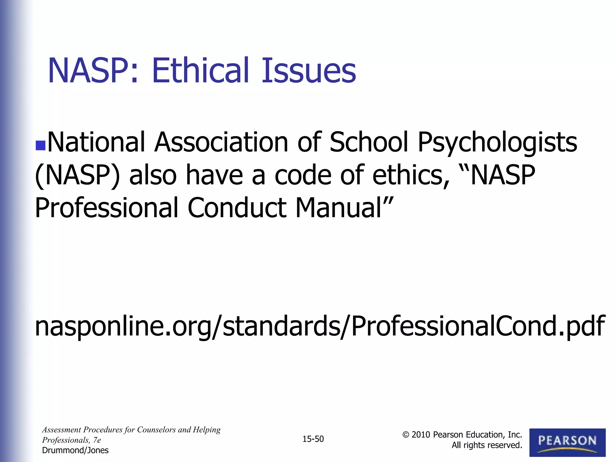 Assessment Procedures for Counselors and Helping
Professionals, 7e
Drummond/Jones
© 2010 Pearson Education, Inc.
All rights reserved.
15-50
National Association of School Psychologists
(NASP) also have a code of ethics, “NASP
Professional Conduct Manual”
nasponline.org/standards/ProfessionalCond.pdf
NASP: Ethical Issues
 