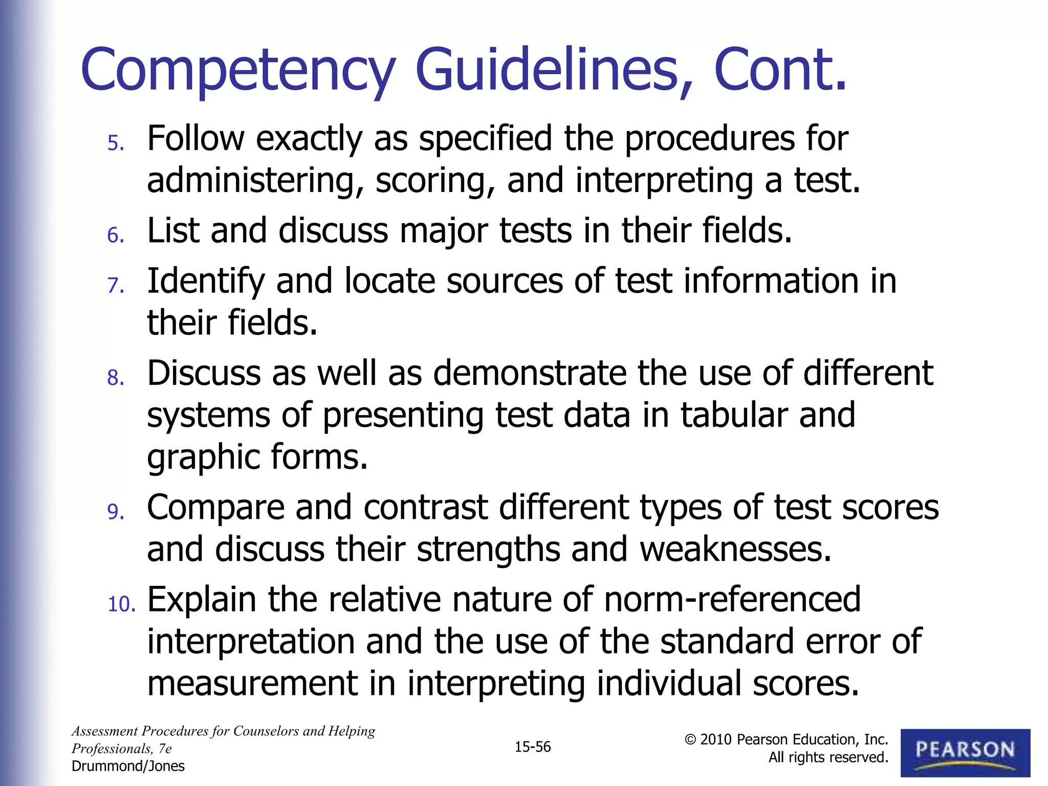 Assessment Procedures for Counselors and Helping
Professionals, 7e
Drummond/Jones
© 2010 Pearson Education, Inc.
All rights reserved.
15-56
5. Follow exactly as specified the procedures for
administering, scoring, and interpreting a test.
6. List and discuss major tests in their fields.
7. Identify and locate sources of test information in
their fields.
8. Discuss as well as demonstrate the use of different
systems of presenting test data in tabular and
graphic forms.
9. Compare and contrast different types of test scores
and discuss their strengths and weaknesses.
10. Explain the relative nature of norm-referenced
interpretation and the use of the standard error of
measurement in interpreting individual scores.
Competency Guidelines, Cont.
 