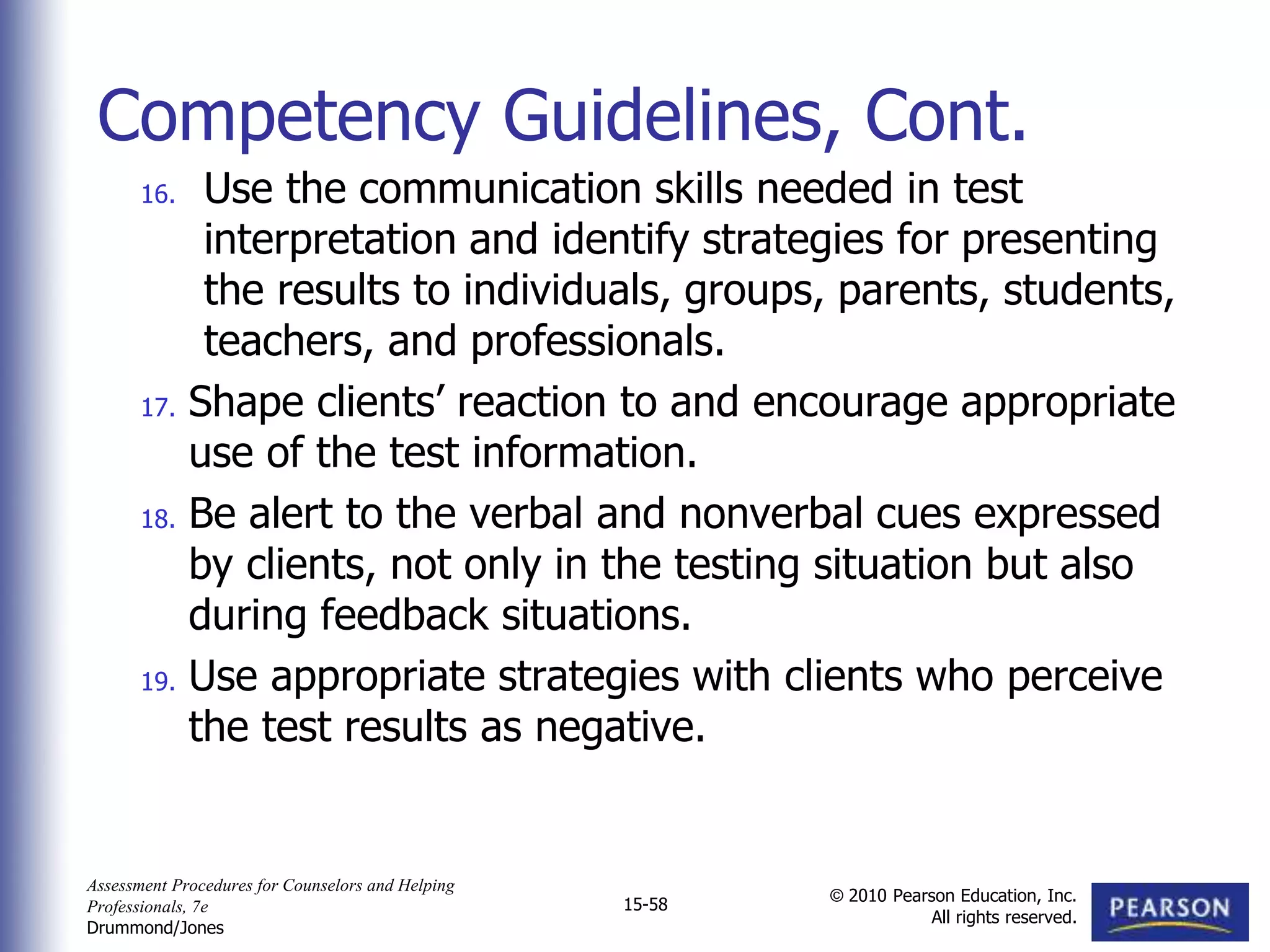 Assessment Procedures for Counselors and Helping
Professionals, 7e
Drummond/Jones
© 2010 Pearson Education, Inc.
All rights reserved.
15-58
16. Use the communication skills needed in test
interpretation and identify strategies for presenting
the results to individuals, groups, parents, students,
teachers, and professionals.
17. Shape clients’ reaction to and encourage appropriate
use of the test information.
18. Be alert to the verbal and nonverbal cues expressed
by clients, not only in the testing situation but also
during feedback situations.
19. Use appropriate strategies with clients who perceive
the test results as negative.
Competency Guidelines, Cont.
 