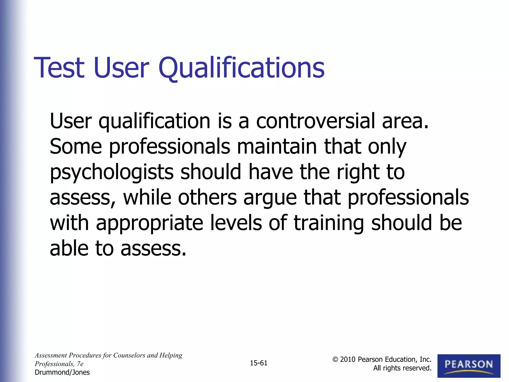 Assessment Procedures for Counselors and Helping
Professionals, 7e
Drummond/Jones
© 2010 Pearson Education, Inc.
All rights reserved.
15-61
User qualification is a controversial area.
Some professionals maintain that only
psychologists should have the right to
assess, while others argue that professionals
with appropriate levels of training should be
able to assess.
Test User Qualifications
 