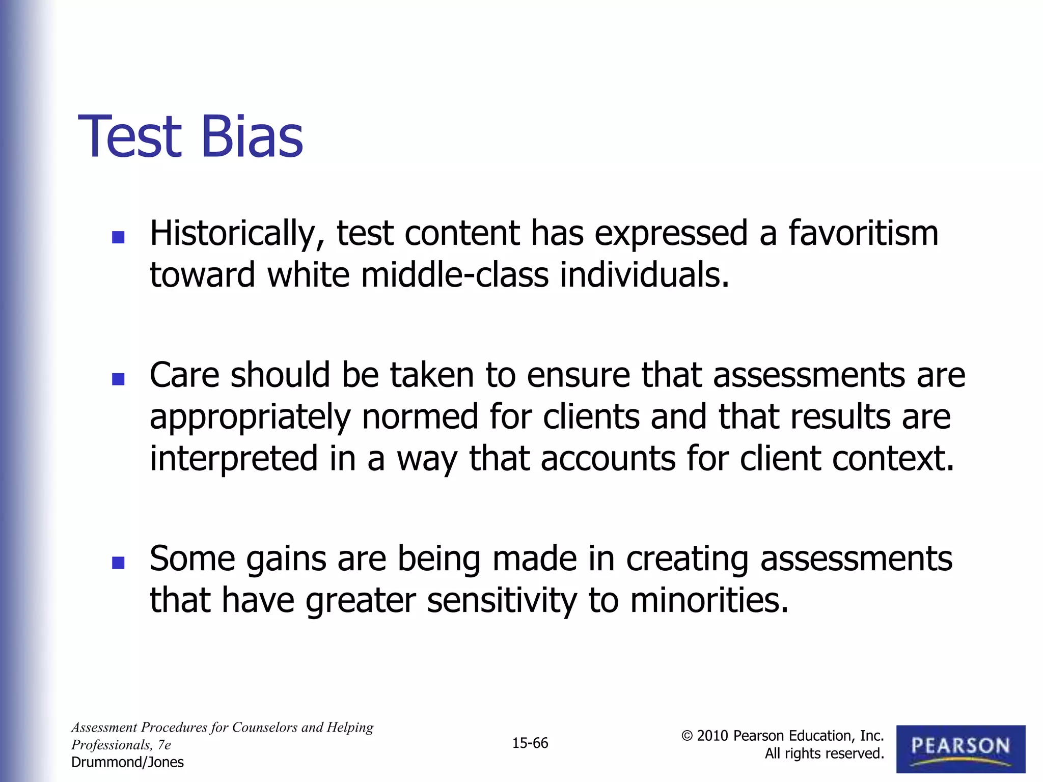 Assessment Procedures for Counselors and Helping
Professionals, 7e
Drummond/Jones
© 2010 Pearson Education, Inc.
All rights reserved.
15-66
 Historically, test content has expressed a favoritism
toward white middle-class individuals.
 Care should be taken to ensure that assessments are
appropriately normed for clients and that results are
interpreted in a way that accounts for client context.
 Some gains are being made in creating assessments
that have greater sensitivity to minorities.
Test Bias
 