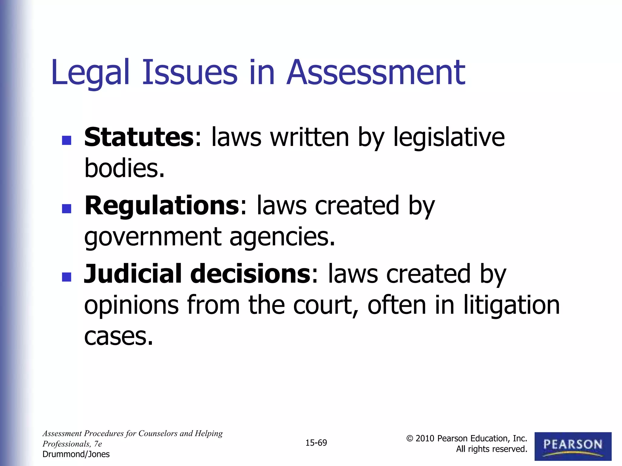 Assessment Procedures for Counselors and Helping
Professionals, 7e
Drummond/Jones
© 2010 Pearson Education, Inc.
All rights reserved.
15-69
 Statutes: laws written by legislative
bodies.
 Regulations: laws created by
government agencies.
 Judicial decisions: laws created by
opinions from the court, often in litigation
cases.
Legal Issues in Assessment
 