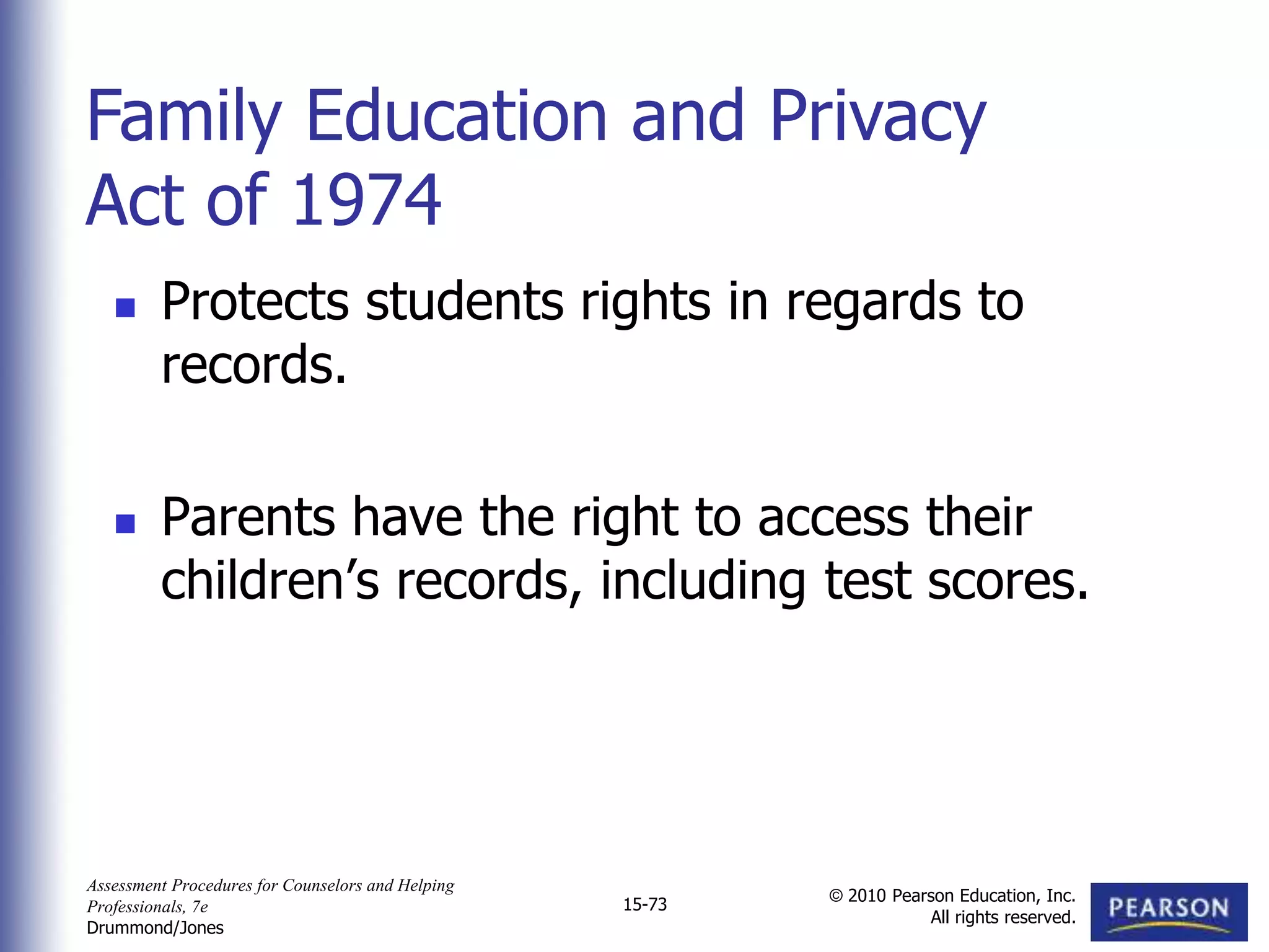 Assessment Procedures for Counselors and Helping
Professionals, 7e
Drummond/Jones
© 2010 Pearson Education, Inc.
All rights reserved.
15-73
 Protects students rights in regards to
records.
 Parents have the right to access their
children’s records, including test scores.
Family Education and Privacy
Act of 1974
 