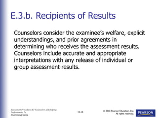 Assessment Procedures for Counselors and Helping
Professionals, 7e
Drummond/Jones
© 2010 Pearson Education, Inc.
All rights reserved.
15-10
Counselors consider the examinee’s welfare, explicit
understandings, and prior agreements in
determining who receives the assessment results.
Counselors include accurate and appropriate
interpretations with any release of individual or
group assessment results.
E.3.b. Recipients of Results
 