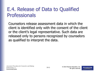 Assessment Procedures for Counselors and Helping
Professionals, 7e
Drummond/Jones
© 2010 Pearson Education, Inc.
All rights reserved.
15-11
Counselors release assessment data in which the
client is identified only with the consent of the client
or the client’s legal representative. Such data are
released only to persons recognized by counselors
as qualified to interpret the data.
E.4. Release of Data to Qualified
Professionals
 