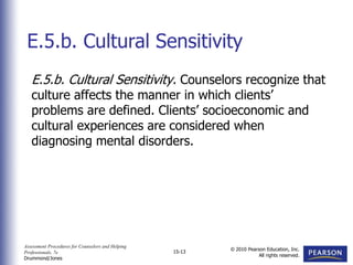 Assessment Procedures for Counselors and Helping
Professionals, 7e
Drummond/Jones
© 2010 Pearson Education, Inc.
All rights reserved.
15-13
E.5.b. Cultural Sensitivity. Counselors recognize that
culture affects the manner in which clients’
problems are defined. Clients’ socioeconomic and
cultural experiences are considered when
diagnosing mental disorders.
E.5.b. Cultural Sensitivity
 