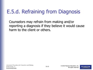 Assessment Procedures for Counselors and Helping
Professionals, 7e
Drummond/Jones
© 2010 Pearson Education, Inc.
All rights reserved.
15-15
Counselors may refrain from making and/or
reporting a diagnosis if they believe it would cause
harm to the client or others.
E.5.d. Refraining from Diagnosis
 