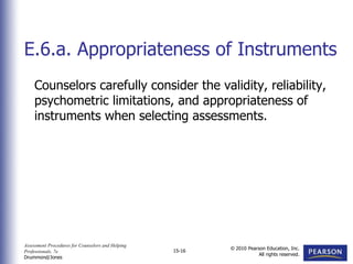 Assessment Procedures for Counselors and Helping
Professionals, 7e
Drummond/Jones
© 2010 Pearson Education, Inc.
All rights reserved.
15-16
Counselors carefully consider the validity, reliability,
psychometric limitations, and appropriateness of
instruments when selecting assessments.
E.6.a. Appropriateness of Instruments
 