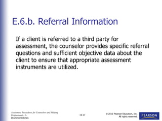 Assessment Procedures for Counselors and Helping
Professionals, 7e
Drummond/Jones
© 2010 Pearson Education, Inc.
All rights reserved.
15-17
If a client is referred to a third party for
assessment, the counselor provides specific referral
questions and sufficient objective data about the
client to ensure that appropriate assessment
instruments are utilized.
E.6.b. Referral Information
 