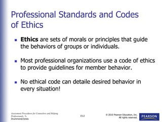 Assessment Procedures for Counselors and Helping
Professionals, 7e
Drummond/Jones
© 2010 Pearson Education, Inc.
All rights reserved.
15-2
 Ethics are sets of morals or principles that guide
the behaviors of groups or individuals.
 Most professional organizations use a code of ethics
to provide guidelines for member behavior.
 No ethical code can detaile desired behavior in
every situation!
Professional Standards and Codes
of Ethics
 