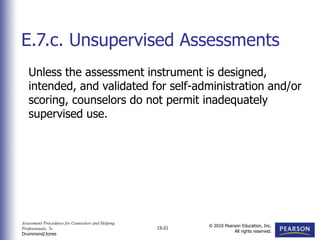 Assessment Procedures for Counselors and Helping
Professionals, 7e
Drummond/Jones
© 2010 Pearson Education, Inc.
All rights reserved.
15-21
Unless the assessment instrument is designed,
intended, and validated for self-administration and/or
scoring, counselors do not permit inadequately
supervised use.
E.7.c. Unsupervised Assessments
 