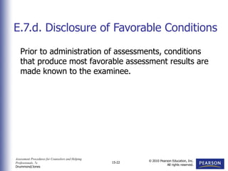 Assessment Procedures for Counselors and Helping
Professionals, 7e
Drummond/Jones
© 2010 Pearson Education, Inc.
All rights reserved.
15-22
Prior to administration of assessments, conditions
that produce most favorable assessment results are
made known to the examinee.
E.7.d. Disclosure of Favorable Conditions
 