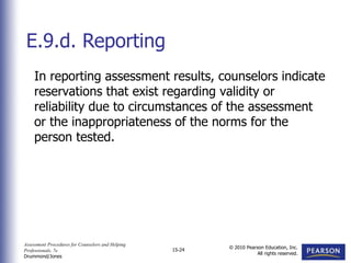 Assessment Procedures for Counselors and Helping
Professionals, 7e
Drummond/Jones
© 2010 Pearson Education, Inc.
All rights reserved.
15-24
In reporting assessment results, counselors indicate
reservations that exist regarding validity or
reliability due to circumstances of the assessment
or the inappropriateness of the norms for the
person tested.
E.9.d. Reporting
 