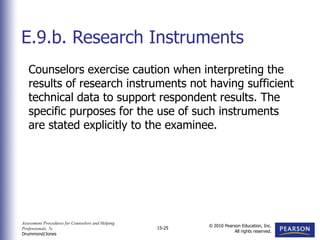 Assessment Procedures for Counselors and Helping
Professionals, 7e
Drummond/Jones
© 2010 Pearson Education, Inc.
All rights reserved.
15-25
Counselors exercise caution when interpreting the
results of research instruments not having sufficient
technical data to support respondent results. The
specific purposes for the use of such instruments
are stated explicitly to the examinee.
E.9.b. Research Instruments
 