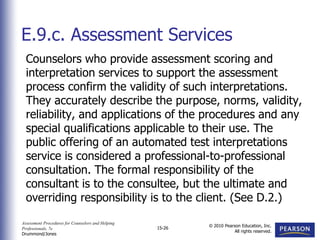 Assessment Procedures for Counselors and Helping
Professionals, 7e
Drummond/Jones
© 2010 Pearson Education, Inc.
All rights reserved.
15-26
Counselors who provide assessment scoring and
interpretation services to support the assessment
process confirm the validity of such interpretations.
They accurately describe the purpose, norms, validity,
reliability, and applications of the procedures and any
special qualifications applicable to their use. The
public offering of an automated test interpretations
service is considered a professional-to-professional
consultation. The formal responsibility of the
consultant is to the consultee, but the ultimate and
overriding responsibility is to the client. (See D.2.)
E.9.c. Assessment Services
 