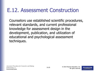 Assessment Procedures for Counselors and Helping
Professionals, 7e
Drummond/Jones
© 2010 Pearson Education, Inc.
All rights reserved.
15-29
Counselors use established scientific procedures,
relevant standards, and current professional
knowledge for assessment design in the
development, publication, and utilization of
educational and psychological assessment
techniques.
E.12. Assessment Construction
 