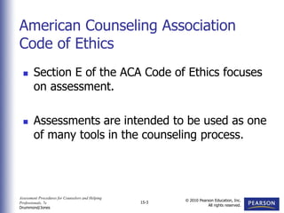 Assessment Procedures for Counselors and Helping
Professionals, 7e
Drummond/Jones
© 2010 Pearson Education, Inc.
All rights reserved.
15-3
 Section E of the ACA Code of Ethics focuses
on assessment.
 Assessments are intended to be used as one
of many tools in the counseling process.
American Counseling Association
Code of Ethics
 