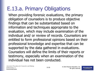 Assessment Procedures for Counselors and Helping
Professionals, 7e
Drummond/Jones
© 2010 Pearson Education, Inc.
All rights reserved.
15-30
When providing forensic evaluations, the primary
obligation of counselors is to produce objective
findings that can be substantiated based on
information and techniques appropriate to the
evaluation, which may include examination of the
individual and/ or review of records. Counselors are
entitled to form professional opinions based on their
professional knowledge and expertise that can be
supported by the data gathered in evaluations.
Counselors will define the limits of their reports or
testimony, especially when an examination of the
individual has not been conducted.
E.13.a. Primary Obligations
 