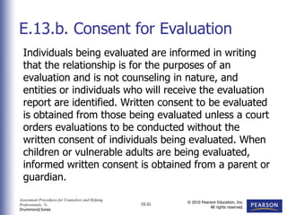 Assessment Procedures for Counselors and Helping
Professionals, 7e
Drummond/Jones
© 2010 Pearson Education, Inc.
All rights reserved.
15-31
Individuals being evaluated are informed in writing
that the relationship is for the purposes of an
evaluation and is not counseling in nature, and
entities or individuals who will receive the evaluation
report are identified. Written consent to be evaluated
is obtained from those being evaluated unless a court
orders evaluations to be conducted without the
written consent of individuals being evaluated. When
children or vulnerable adults are being evaluated,
informed written consent is obtained from a parent or
guardian.
E.13.b. Consent for Evaluation
 