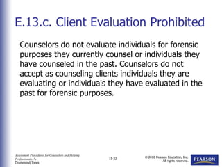 Assessment Procedures for Counselors and Helping
Professionals, 7e
Drummond/Jones
© 2010 Pearson Education, Inc.
All rights reserved.
15-32
Counselors do not evaluate individuals for forensic
purposes they currently counsel or individuals they
have counseled in the past. Counselors do not
accept as counseling clients individuals they are
evaluating or individuals they have evaluated in the
past for forensic purposes.
E.13.c. Client Evaluation Prohibited
 