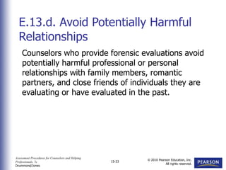 Assessment Procedures for Counselors and Helping
Professionals, 7e
Drummond/Jones
© 2010 Pearson Education, Inc.
All rights reserved.
15-33
Counselors who provide forensic evaluations avoid
potentially harmful professional or personal
relationships with family members, romantic
partners, and close friends of individuals they are
evaluating or have evaluated in the past.
E.13.d. Avoid Potentially Harmful
Relationships
 