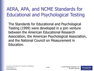 Assessment Procedures for Counselors and Helping
Professionals, 7e
Drummond/Jones
© 2010 Pearson Education, Inc.
All rights reserved.
15-34
The Standards for Educational and Psychological
Testing (1999) were developed in a join venture
between the American Educational Research
Association, the American Psychological Association,
and the National Council on Measurement in
Education.
AERA, APA, and NCME Standards for
Educational and Psychological Testing
 