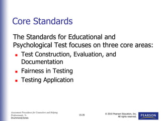 Assessment Procedures for Counselors and Helping
Professionals, 7e
Drummond/Jones
© 2010 Pearson Education, Inc.
All rights reserved.
15-35
The Standards for Educational and
Psychological Test focuses on three core areas:
 Test Construction, Evaluation, and
Documentation
 Fairness in Testing
 Testing Application
Core Standards
 