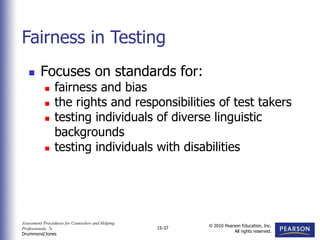 Assessment Procedures for Counselors and Helping
Professionals, 7e
Drummond/Jones
© 2010 Pearson Education, Inc.
All rights reserved.
15-37
 Focuses on standards for:
 fairness and bias
 the rights and responsibilities of test takers
 testing individuals of diverse linguistic
backgrounds
 testing individuals with disabilities
Fairness in Testing
 