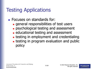 Assessment Procedures for Counselors and Helping
Professionals, 7e
Drummond/Jones
© 2010 Pearson Education, Inc.
All rights reserved.
15-38
 Focuses on standards for:
 general responsibilities of test users
 psychological testing and assessment
 educational testing and assessment
 testing in employment and credentialing
 testing in program evaluation and public
policy
Testing Applications
 