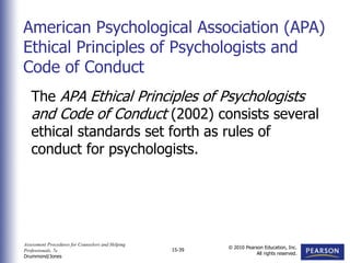 Assessment Procedures for Counselors and Helping
Professionals, 7e
Drummond/Jones
© 2010 Pearson Education, Inc.
All rights reserved.
15-39
The APA Ethical Principles of Psychologists
and Code of Conduct (2002) consists several
ethical standards set forth as rules of
conduct for psychologists.
American Psychological Association (APA)
Ethical Principles of Psychologists and
Code of Conduct
 