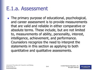 Assessment Procedures for Counselors and Helping
Professionals, 7e
Drummond/Jones
© 2010 Pearson Education, Inc.
All rights reserved.
15-4
 The primary purpose of educational, psychological,
and career assessment is to provide measurements
that are valid and reliable in either comparative or
absolute terms. These include, but are not limited
to, measurements of ability, personality, interest,
intelligence, achievement, and performance.
Counselors recognize the need to interpret the
statements in this section as applying to both
quantitative and qualitative assessments.
E.1.a. Assessment
 