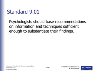 Assessment Procedures for Counselors and Helping
Professionals, 7e
Drummond/Jones
© 2010 Pearson Education, Inc.
All rights reserved.
15-40
Psychologists should base recommendations
on information and techniques sufficient
enough to substantiate their findings.
Standard 9.01
 