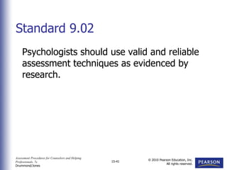 Assessment Procedures for Counselors and Helping
Professionals, 7e
Drummond/Jones
© 2010 Pearson Education, Inc.
All rights reserved.
15-41
Psychologists should use valid and reliable
assessment techniques as evidenced by
research.
Standard 9.02
 