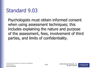Assessment Procedures for Counselors and Helping
Professionals, 7e
Drummond/Jones
© 2010 Pearson Education, Inc.
All rights reserved.
15-42
Psychologists must obtain informed consent
when using assessment techniques; this
includes explaining the nature and purpose
of the assessment, fees, involvement of third
parties, and limits of confidentiality.
Standard 9.03
 