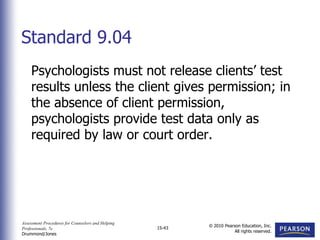 Assessment Procedures for Counselors and Helping
Professionals, 7e
Drummond/Jones
© 2010 Pearson Education, Inc.
All rights reserved.
15-43
Psychologists must not release clients’ test
results unless the client gives permission; in
the absence of client permission,
psychologists provide test data only as
required by law or court order.
Standard 9.04
 