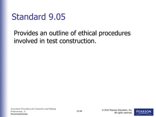 Assessment Procedures for Counselors and Helping
Professionals, 7e
Drummond/Jones
© 2010 Pearson Education, Inc.
All rights reserved.
15-44
Provides an outline of ethical procedures
involved in test construction.
Standard 9.05
 