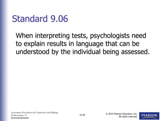 Assessment Procedures for Counselors and Helping
Professionals, 7e
Drummond/Jones
© 2010 Pearson Education, Inc.
All rights reserved.
15-45
When interpreting tests, psychologists need
to explain results in language that can be
understood by the individual being assessed.
Standard 9.06
 