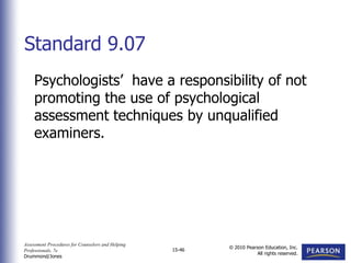 Assessment Procedures for Counselors and Helping
Professionals, 7e
Drummond/Jones
© 2010 Pearson Education, Inc.
All rights reserved.
15-46
Psychologists’ have a responsibility of not
promoting the use of psychological
assessment techniques by unqualified
examiners.
Standard 9.07
 