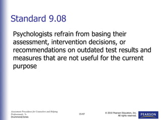 Assessment Procedures for Counselors and Helping
Professionals, 7e
Drummond/Jones
© 2010 Pearson Education, Inc.
All rights reserved.
15-47
Psychologists refrain from basing their
assessment, intervention decisions, or
recommendations on outdated test results and
measures that are not useful for the current
purpose
Standard 9.08
 