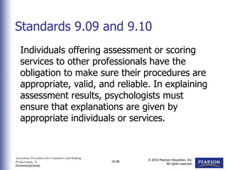 Assessment Procedures for Counselors and Helping
Professionals, 7e
Drummond/Jones
© 2010 Pearson Education, Inc.
All rights reserved.
15-48
Individuals offering assessment or scoring
services to other professionals have the
obligation to make sure their procedures are
appropriate, valid, and reliable. In explaining
assessment results, psychologists must
ensure that explanations are given by
appropriate individuals or services.
Standards 9.09 and 9.10
 