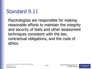 Assessment Procedures for Counselors and Helping
Professionals, 7e
Drummond/Jones
© 2010 Pearson Education, Inc.
All rights reserved.
15-49
Psychologists are responsible for making
reasonable efforts to maintain the integrity
and security of tests and other assessment
techniques consistent with the law,
contractual obligations, and the code of
ethics.
Standard 9.11
 