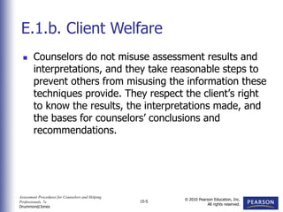 Assessment Procedures for Counselors and Helping
Professionals, 7e
Drummond/Jones
© 2010 Pearson Education, Inc.
All rights reserved.
15-5
 Counselors do not misuse assessment results and
interpretations, and they take reasonable steps to
prevent others from misusing the information these
techniques provide. They respect the client’s right
to know the results, the interpretations made, and
the bases for counselors’ conclusions and
recommendations.
E.1.b. Client Welfare
 