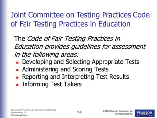 Assessment Procedures for Counselors and Helping
Professionals, 7e
Drummond/Jones
© 2010 Pearson Education, Inc.
All rights reserved.
15-51
The Code of Fair Testing Practices in
Education provides guidelines for assessment
in the following areas:
 Developing and Selecting Appropriate Tests
 Administering and Scoring Tests
 Reporting and Interpreting Test Results
 Informing Test Takers
Joint Committee on Testing Practices Code
of Fair Testing Practices in Education
 