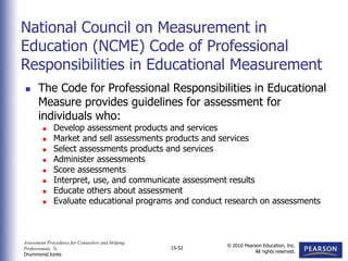 Assessment Procedures for Counselors and Helping
Professionals, 7e
Drummond/Jones
© 2010 Pearson Education, Inc.
All rights reserved.
15-52
 The Code for Professional Responsibilities in Educational
Measure provides guidelines for assessment for
individuals who:
 Develop assessment products and services
 Market and sell assessments products and services
 Select assessments products and services
 Administer assessments
 Score assessments
 Interpret, use, and communicate assessment results
 Educate others about assessment
 Evaluate educational programs and conduct research on assessments
National Council on Measurement in
Education (NCME) Code of Professional
Responsibilities in Educational Measurement
 