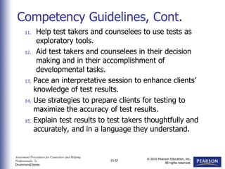 Assessment Procedures for Counselors and Helping
Professionals, 7e
Drummond/Jones
© 2010 Pearson Education, Inc.
All rights reserved.
15-57
11. Help test takers and counselees to use tests as
exploratory tools.
12. Aid test takers and counselees in their decision
making and in their accomplishment of
developmental tasks.
13. Pace an interpretative session to enhance clients’
knowledge of test results.
14. Use strategies to prepare clients for testing to
maximize the accuracy of test results.
15. Explain test results to test takers thoughtfully and
accurately, and in a language they understand.
Competency Guidelines, Cont.
 
